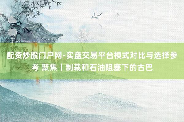 配资炒股门户网-实盘交易平台模式对比与选择参考 聚焦丨制裁和石油阻塞下的古巴