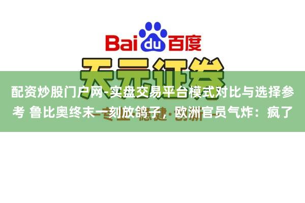 配资炒股门户网-实盘交易平台模式对比与选择参考 鲁比奥终末一刻放鸽子，欧洲官员气炸：疯了
