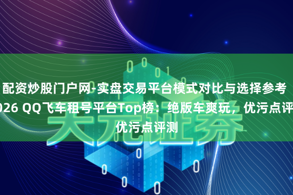 配资炒股门户网-实盘交易平台模式对比与选择参考 2026 QQ飞车租号平台Top榜：绝版车爽玩，优污点评测