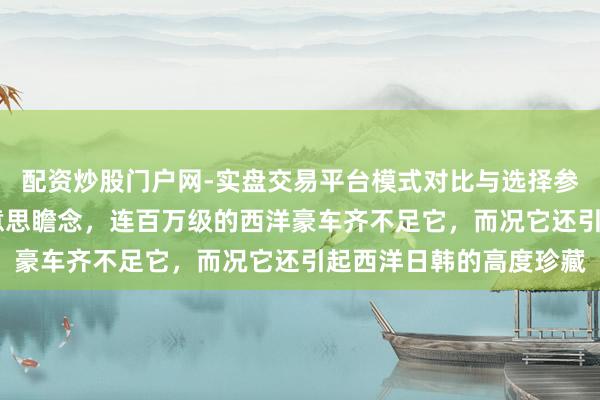 配资炒股门户网-实盘交易平台模式对比与选择参考 这款车，太前锋好意思瞻念，连百万级的西洋豪车齐不足它，而况它还引起西洋日韩的高度珍藏