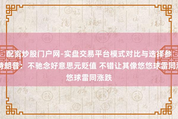 配资炒股门户网-实盘交易平台模式对比与选择参考 特朗普：不驰念好意思元贬值 不错让其像悠悠球雷同涨跌