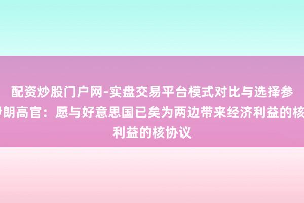 配资炒股门户网-实盘交易平台模式对比与选择参考 伊朗高官：愿与好意思国已矣为两边带来经济利益的核协议