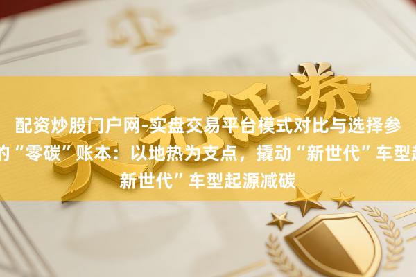 配资炒股门户网-实盘交易平台模式对比与选择参考 良马的“零碳”账本：以地热为支点，撬动“新世代”车型起源减碳