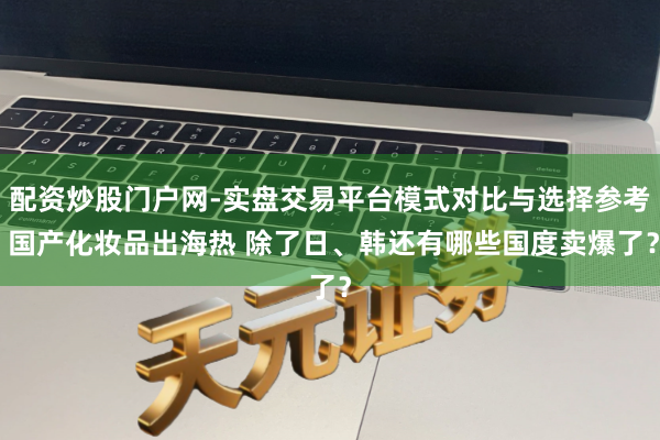 配资炒股门户网-实盘交易平台模式对比与选择参考 国产化妆品出海热 除了日、韩还有哪些国度卖爆了？