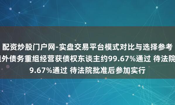 配资炒股门户网-实盘交易平台模式对比与选择参考 神志年控股：境外债务重组经营获债权东谈主约99.67%通过 待法院批准后参加实行