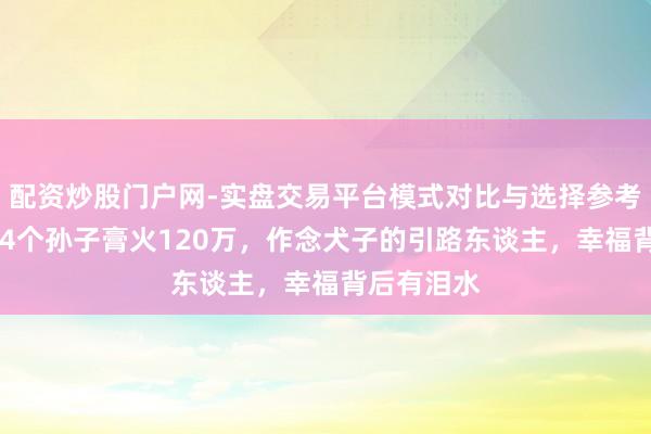 配资炒股门户网-实盘交易平台模式对比与选择参考 陈佩斯：4个孙子膏火120万，作念犬子的引路东谈主，幸福背后有泪水