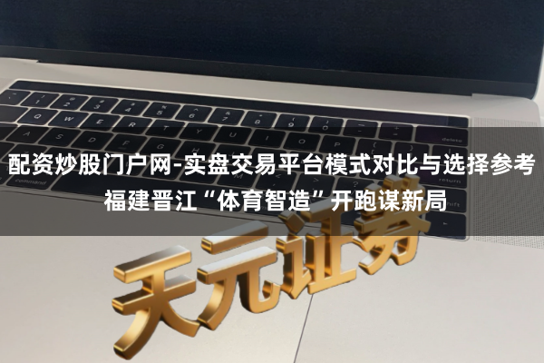 配资炒股门户网-实盘交易平台模式对比与选择参考 福建晋江“体育智造”开跑谋新局
