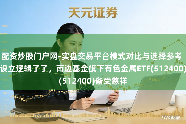 配资炒股门户网-实盘交易平台模式对比与选择参考 有色金属设立逻辑了了，南边基金旗下有色金属ETF(512400)备受慈祥