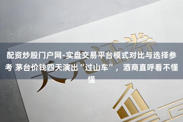 配资炒股门户网-实盘交易平台模式对比与选择参考 茅台价钱四天演出“过山车”,酒商直呼看不懂