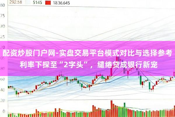 配资炒股门户网-实盘交易平台模式对比与选择参考 利率下探至“2字头”，缱绻贷成银行新宠