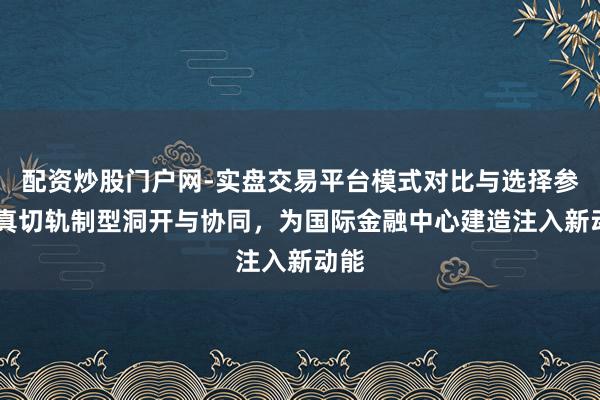 配资炒股门户网-实盘交易平台模式对比与选择参考 真切轨制型洞开与协同，为国际金融中心建造注入新动能