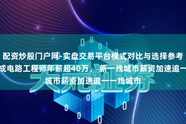 配资炒股门户网-实盘交易平台模式对比与选择参考 阐明: 集成电路工程师年薪超40万， 新一线城市薪资加速追一一线城市