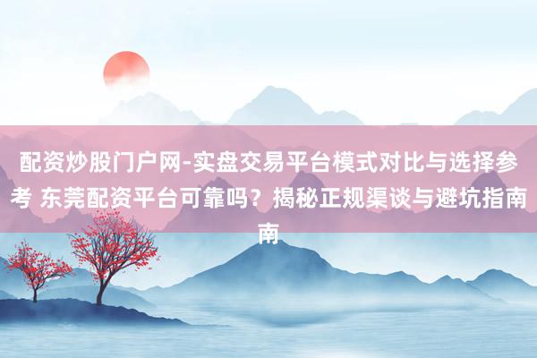 配资炒股门户网-实盘交易平台模式对比与选择参考 东莞配资平台可靠吗？揭秘正规渠谈与避坑指南