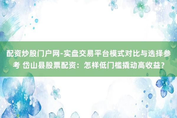 配资炒股门户网-实盘交易平台模式对比与选择参考 岱山县股票配资:怎样低门槛撬动高收益?