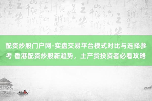 配资炒股门户网-实盘交易平台模式对比与选择参考 香港配资炒股新趋势，土产货投资者必看攻略