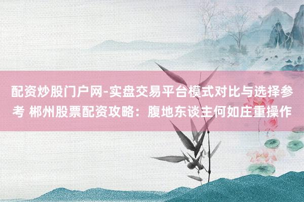 配资炒股门户网-实盘交易平台模式对比与选择参考 郴州股票配资攻略：腹地东谈主何如庄重操作