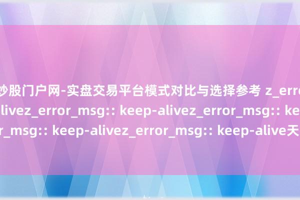 配资炒股门户网-实盘交易平台模式对比与选择参考 z_error_msg:: keep-alivez_error_msg:: keep-alivez_error_msg:: keep-alivez_error_msg:: keep-alivez_error_msg:: keep-alive天盈配资：杠杆炒股新遴荐，谨慎收益扬弃赚