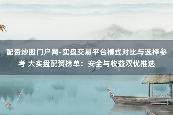 配资炒股门户网-实盘交易平台模式对比与选择参考 大实盘配资榜单：安全与收益双优推选