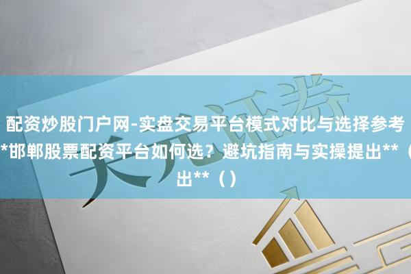 配资炒股门户网-实盘交易平台模式对比与选择参考 **邯郸股票配资平台如何选？避坑指南与实操提出**（）