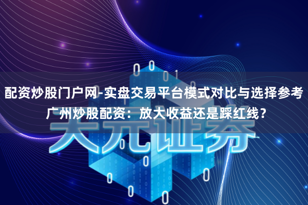 配资炒股门户网-实盘交易平台模式对比与选择参考 广州炒股配资：放大收益还是踩红线？