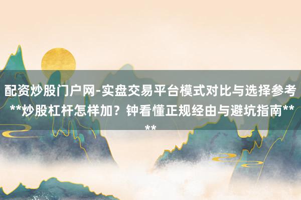 配资炒股门户网-实盘交易平台模式对比与选择参考 **炒股杠杆怎样加？钟看懂正规经由与避坑指南**